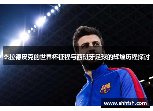 杰拉德皮克的世界杯征程与西班牙足球的辉煌历程探讨