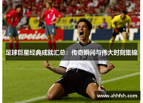 足球巨星经典成就汇总：传奇瞬间与伟大时刻集锦
