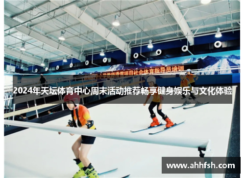 2024年天坛体育中心周末活动推荐畅享健身娱乐与文化体验