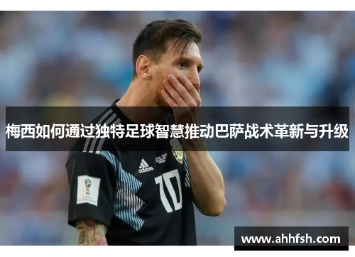 梅西如何通过独特足球智慧推动巴萨战术革新与升级