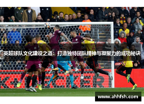 英超球队文化建设之道：打造独特团队精神与凝聚力的成功秘诀