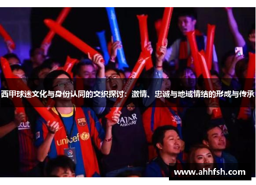 西甲球迷文化与身份认同的交织探讨:激情、忠诚与地域情结的形成与传承 西甲球迷文化与身份认同的交织探讨:激情、忠诚与地域情结的形成与传承