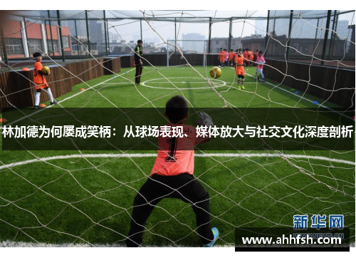 林加德为何屡成笑柄：从球场表现、媒体放大与社交文化深度剖析