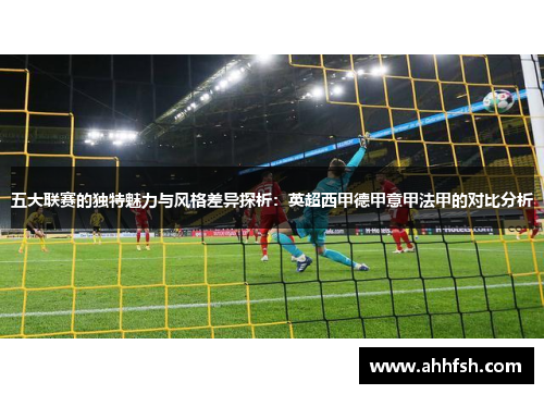 五大联赛的独特魅力与风格差异探析:英超西甲德甲意甲法甲的对比分析 五大联赛的独特魅力与风格差异探析:英超西甲德甲意甲法甲的对比分析